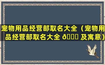 宠物用品经营部取名大全（宠物用品经营部取名大全 🐅 及寓意）